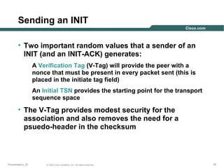 Sending an INIT
• Two important random values that a sender of an
INIT (and an INIT-ACK) generates:
A Verification Tag (V-Tag) will provide the peer with a
nonce that must be present in every packet sent (this is
placed in the initiate tag field)
An Initial TSN provides the starting point for the transport
sequence space

• The V-Tag provides modest security for the
association and also removes the need for a
psuedo-header in the checksum

Presentation_ID

© 2003 Cisco Systems, Inc. All rights reserved.

76

 