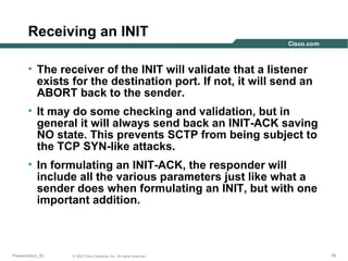 Receiving an INIT
• The receiver of the INIT will validate that a listener
exists for the destination port. If not, it will send an
ABORT back to the sender.
• It may do some checking and validation, but in
general it will always send back an INIT-ACK saving
NO state. This prevents SCTP from being subject to
the TCP SYN-like attacks.
• In formulating an INIT-ACK, the responder will
include all the various parameters just like what a
sender does when formulating an INIT, but with one
important addition.

Presentation_ID

© 2003 Cisco Systems, Inc. All rights reserved.

78

 
