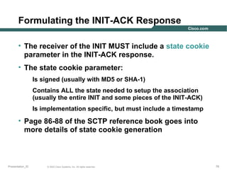 Formulating the INIT-ACK Response
• The receiver of the INIT MUST include a state cookie
parameter in the INIT-ACK response.
• The state cookie parameter:
Is signed (usually with MD5 or SHA-1)
Contains ALL the state needed to setup the association
(usually the entire INIT and some pieces of the INIT-ACK)
Is implementation specific, but must include a timestamp

• Page 86-88 of the SCTP reference book goes into
more details of state cookie generation

Presentation_ID

© 2003 Cisco Systems, Inc. All rights reserved.

79

 