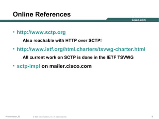 Online References
• http://www.sctp.org
Also reachable with HTTP over SCTP!

• http://www.ietf.org/html.charters/tsvwg-charter.html
All current work on SCTP is done in the IETF TSVWG

• sctp-impl on mailer.cisco.com

Presentation_ID

© 2003 Cisco Systems, Inc. All rights reserved.

8

 
