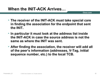 When the INIT-ACK Arrives…
• The receiver of the INIT-ACK must take special care
in finding the association for the endpoint that sent
the INIT.
• In particular it must look at the address list inside
the INIT-ACK in case the source address is not the
same as where the INIT was sent.
• After finding the association, the receiver will add all
of the peer’s information (addresses, V-Tag, initial
sequence number, etc.) to the local TCB.

Presentation_ID

© 2003 Cisco Systems, Inc. All rights reserved.

81

 