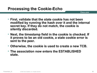 Processing the Cookie-Echo
• First, validate that the state cookie has not been
modified by running the hash over it and the internal
secret key. If they do not match, the cookie is
silently discarded.
• Next, the timestamp field in the cookie is checked. If
it proves to be an old cookie, a stale cookie error is
sent to the peer.
• Otherwise, the cookie is used to create a new TCB.
• The association now enters the ESTABLISHED
state.

Presentation_ID

© 2003 Cisco Systems, Inc. All rights reserved.

85

 