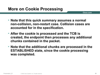 More on Cookie Processing
• Note that this quick summary assumes a normal
non-collision, non-restart case. Collision cases are
accounted for in the specification.
• After the cookie is processed and the TCB is
created, the endpoint then processes any additional
chunks contained in the packet.
• Note that the additional chunks are processed in the
ESTABLISHED state, since the cookie processing
was completed.

Presentation_ID

© 2003 Cisco Systems, Inc. All rights reserved.

86

 