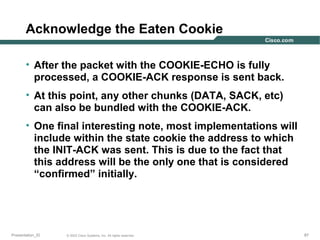 Acknowledge the Eaten Cookie
• After the packet with the COOKIE-ECHO is fully
processed, a COOKIE-ACK response is sent back.
• At this point, any other chunks (DATA, SACK, etc)
can also be bundled with the COOKIE-ACK.
• One final interesting note, most implementations will
include within the state cookie the address to which
the INIT-ACK was sent. This is due to the fact that
this address will be the only one that is considered
“confirmed” initially.

Presentation_ID

© 2003 Cisco Systems, Inc. All rights reserved.

87

 