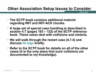 Other Association Setup Issues to Consider
• The SCTP book contains additional material
regarding INIT and INIT-ACK chunks.
• A large set of special case handling is described in
section 4.7 (pages 103 – 122) of the SCTP reference
book. These cases deal with collisions and restarts.
• We will walk through the restart case (4.7.4) and
discuss tie-tags briefly.
• Refer to the SCTP book for details on all of the other
cases (it is the only place that such collisions are
documented to my knowledge).

Presentation_ID

© 2003 Cisco Systems, Inc. All rights reserved.

89

 