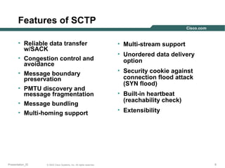 Features of SCTP
• Reliable data transfer
w/SACK
• Congestion control and
avoidance
• Message boundary
preservation
• PMTU discovery and
message fragmentation
• Message bundling
• Multi-homing support

Presentation_ID

© 2003 Cisco Systems, Inc. All rights reserved.

• Multi-stream support
• Unordered data delivery
option
• Security cookie against
connection flood attack
(SYN flood)
• Built-in heartbeat
(reachability check)
• Extensibility

9

 