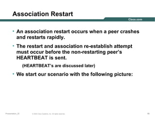 Association Restart
• An association restart occurs when a peer crashes
and restarts rapidly.
• The restart and association re-establish attempt
must occur before the non-restarting peer’s
HEARTBEAT is sent.
(HEARTBEAT’s are discussed later)

• We start our scenario with the following picture:

Presentation_ID

© 2003 Cisco Systems, Inc. All rights reserved.

90

 