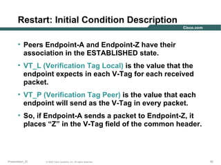 Restart: Initial Condition Description
• Peers Endpoint-A and Endpoint-Z have their
association in the ESTABLISHED state.
• VT_L (Verification Tag Local) is the value that the
endpoint expects in each V-Tag for each received
packet.
• VT_P (Verification Tag Peer) is the value that each
endpoint will send as the V-Tag in every packet.
• So, if Endpoint-A sends a packet to Endpoint-Z, it
places “Z” in the V-Tag field of the common header.

Presentation_ID

© 2003 Cisco Systems, Inc. All rights reserved.

92

 