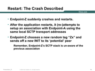 Restart: The Crash Described
• Endpoint-Z suddenly crashes and restarts.
• After the application restarts, it (re-)attempts to
setup an association with Endpoint-A using the
same local SCTP transport addresses
• Endpoint-Z chooses a new random tag “Zx” and
sends off a new INIT to its ‘potential’ peer
Remember, Endpoint-Z’s SCTP stack is un-aware of the
previous association

Presentation_ID

© 2003 Cisco Systems, Inc. All rights reserved.

94

 