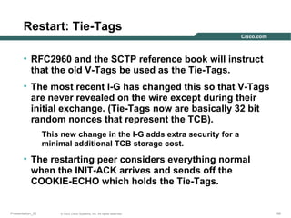 Restart: Tie-Tags
• RFC2960 and the SCTP reference book will instruct
that the old V-Tags be used as the Tie-Tags.
• The most recent I-G has changed this so that V-Tags
are never revealed on the wire except during their
initial exchange. (Tie-Tags now are basically 32 bit
random nonces that represent the TCB).
This new change in the I-G adds extra security for a
minimal additional TCB storage cost.

• The restarting peer considers everything normal
when the INIT-ACK arrives and sends off the
COOKIE-ECHO which holds the Tie-Tags.

Presentation_ID

© 2003 Cisco Systems, Inc. All rights reserved.

98

 