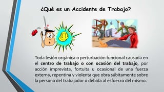 ¿Qué es un Accidente de Trabajo?
Toda lesión orgánica o perturbación funcional causada en
el centro de trabajo o con ocasión del trabajo, por
acción imprevista, fortuita u ocasional de una fuerza
externa, repentina y violenta que obra súbitamente sobre
la persona del trabajador o debida al esfuerzo del mismo.
 