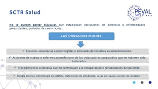 SCTR Salud
No se pueden pactar cláusulas que establezcan exclusiones de dolencias o enfermedades
preexistentes, períodos de carencia, etc…
LAS ÚNICAS EXCLUSIONES
 Lesiones voluntarias autoinflingidas o derivadas de tentativa de autoeliminación.
 Accidente de trabajo o enfermedad profesional de los trabajadores asegurables que no hubieren sido
declarados.
 Procedimientos o terapias que no contribuyen a la recuperación o rehabilitación del paciente.
 Cirugía plástica, odontología de estética, tratamiento de ortodoncia; curas de reposo y lentes de contacto.
 