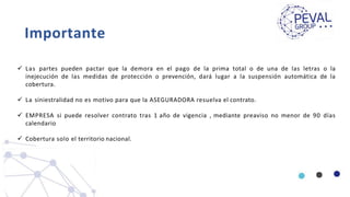 Importante
 Las partes pueden pactar que la demora en el pago de la prima total o de una de las letras o la
inejecución de las medidas de protección o prevención, dará lugar a la suspensión automática de la
cobertura.
 La siniestralidad no es motivo para que la ASEGURADORA resuelva el contrato.
 EMPRESA si puede resolver contrato tras 1 año de vigencia , mediante preaviso no menor de 90 días
calendario
 Cobertura solo el territorio nacional.
 