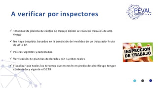 A verificar por inspectores
 Totalidad de planilla de centro de trabajo donde se realicen trabajos de alto
riesgo
 No haya despidos basados en la condición de invalidez de un trabajador fruto
de AT o EP.
 Pólizas vigentes y canceladas
 Verificación de planillas declaradas con sueldos reales
 Fiscalizar que todos los terceros que en estén en predio de alto Riesgo tengan
contratado y vigente el SCTR
 