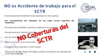 NO es Accidente de trabajo para el
SCTR
 El provocado intencionalmente o por participar en riñas y peleas.
 Por incumplimiento del trabajador de una orden escrita específica del
Empleador.
 En ocasión de actividades recreativas, deportivas o culturales.
 Durante permisos, licencias, vacaciones.
 Uso de sustancias alcohólicas o drogas.
 Guerra, conmoción civil o terrorismo.
 Convulsión de la naturaleza. Fusión nuclear.
 Trayecto de ida y de retorno del trabajo, aunque el transporte sea realizado por
cuenta del empleador
 