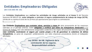Entidades Empleadoras Obligadas
(Art 5 DS 003- 98- SA)
Las Entidades Empleadoras que realizan las actividades de riesgo señaladas en el Anexo 5 del Decreto
Supremo Nº 009-97-SA, están obligadas a contratar el seguro complementario de trabajo de riesgo (SCTR),
siendo de su cuenta el costo de las primas y/o aportaciones que origine su contratación.
(……………………..)
Las Entidades Empleadoras que contraten obras, servicios o mano de obra proveniente de las empresas
referidas en el párrafo anterior, están obligadas a verificar que todos los trabajadores destacados a su
Centro de Trabajo, han sido debidamente asegurados conforme a las reglas del presente Decreto Supremo; en
caso contrario, contratarán el seguro por cuenta propia a fin de garantizar la cobertura de dichos
trabajadores, so pena de responder solidariamente con tales empresas proveedoras frente al trabajador
afectados
Ley 29783 Art 68. Vigilancia de la
contratación de los seguros.
Responsabilidad solidaria
 