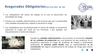 Asegurados Obligatorios(Art 6 DS 003- 98- SA)
 Los trabajadores del centro de trabajo en el cual se desarrollan las
actividades de riesgo
 Incluye a las unidades administrativas y de servicios que, por su proximidad
a las unidades de producción, expone al personal al riesgo
 Los trabajadores que no perteneciendo al centro de trabajo se encuentran
expuestos al riesgo por razón de sus funciones. ( por ejemplo: van
frecuentemente al centro de trabajo )
Cuando las unidades administrativas o de servicios se encuentren alejadas
de las unidades de producción por una distancia tal que evidencie no se
encuentran expuestas al riesgo de accidente de trabajo o enfermedad
profesional, la empresa podrá decidir, bajo su responsabilidad, la no
contratación del seguro complementario de trabajo de riesgo para dichos
trabajadores.
 