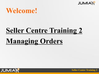Seller Center Training 2 
Welcome! 
Seller Centre Training 2 
Managing Orders 
 