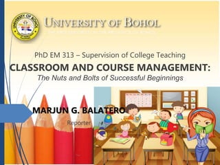 PhD EM 313 – Supervision of College Teaching
CLASSROOM AND COURSE MANAGEMENT:
The Nuts and Bolts of Successful Beginnings
MARJUN G. BALATERO
Reporter
 