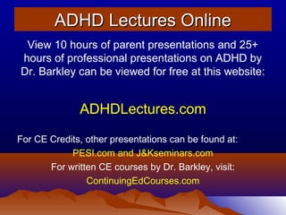 ADHD Lectures OnlineADHD Lectures Online
View 10 hours of parent presentations and 25+
hours of professional presentations on ADHD by
Dr. Barkley can be viewed for free at this website:
ADHDLectures.com
For CE Credits, other presentations can be found at:
PESI.com and J&Kseminars.com
For written CE courses by Dr. Barkley, visit:
ContinuingEdCourses.com
 