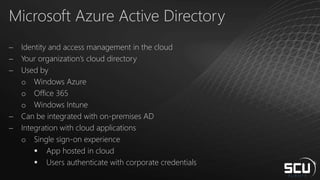 Microsoft Azure Active Directory
 Identity and access management in the cloud
 Your organization’s cloud directory
 Used by
o Windows Azure
o Office 365
o Windows Intune
 Can be integrated with on-premises AD
 Integration with cloud applications
o Single sign-on experience
 App hosted in cloud
 Users authenticate with corporate credentials
 