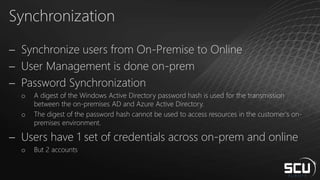 Synchronization
 Synchronize users from On-Premise to Online
 User Management is done on-prem
 Password Synchronization
o A digest of the Windows Active Directory password hash is used for the transmission
between the on-premises AD and Azure Active Directory.
o The digest of the password hash cannot be used to access resources in the customer's on-
premises environment.
 Users have 1 set of credentials across on-prem and online
o But 2 accounts
 