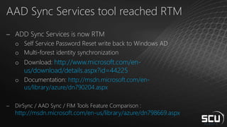 AAD Sync Services tool reached RTM
 ADD Sync Services is now RTM
o Self Service Password Reset write back to Windows AD
o Multi-forest identity synchronization
o Download: http://www.microsoft.com/en-
us/download/details.aspx?id=44225
o Documentation: http://msdn.microsoft.com/en-
us/library/azure/dn790204.aspx
 DirSync / AAD Sync / FIM Tools Feature Comparison :
http://msdn.microsoft.com/en-us/library/azure/dn798669.aspx
 