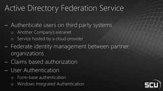 Active Directory Federation Service
 Authenticate users on third party systems
o Another Company’s extranet
o Service hosted by a cloud provider
 Federate identity management between partner
organizations
 Claims based authorization
 User Authentication
o Form-base authentication
o Windows Integrated Authentication
 