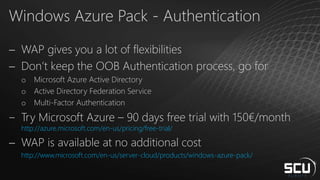 Windows Azure Pack - Authentication
 WAP gives you a lot of flexibilities
 Don’t keep the OOB Authentication process, go for
o Microsoft Azure Active Directory
o Active Directory Federation Service
o Multi-Factor Authentication
‒ Try Microsoft Azure – 90 days free trial with 150€/month
http://azure.microsoft.com/en-us/pricing/free-trial/
 WAP is available at no additional cost
http://www.microsoft.com/en-us/server-cloud/products/windows-azure-pack/
 