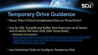 Temporary Drive Guidance
• Never Place Critical Unreplicated Data on Temp Drive!!
• Use for SQL TempDB and Buffer Pool Extension on D-Series
and G-Series VM Sizes Only (SSD Temp Disks)
• Detailed instructions:
http://blogs.technet.com/b/dataplatforminsider/archive/2014/09/
25/using-ssds-in-azure-vms-to-store-sql-server-tempdb-and-
buffer-pool-extensions.aspx
• Use Scheduled Tasks to Configure Temporary Disk
 