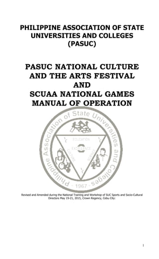 1
PHILIPPINE ASSOCIATION OF STATE
UNIVERSITIES AND COLLEGES
(PASUC)
PASUC NATIONAL CULTURE
AND THE ARTS FESTIVAL
AND
SCUAA NATIONAL GAMES
MANUAL OF OPERATION
Revised and Amended during the National Training and Workshop of SUC Sports and Socio-Cultural
Directors May 19-21, 2015, Crown Regency, Cebu City:
 
