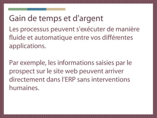 Gain de temps et d'argent
Les processus peuvent s'exécuter de manière
fluide et automatique entre vos différentes
applications.

Par exemple, les informations saisies par le
prospect sur le site web peuvent arriver
directement dans l'ERP sans interventions
humaines.
 