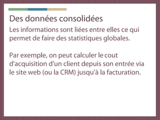 Des données consolidées
Les informations sont liées entre elles ce qui
permet de faire des statistiques globales.

Par exemple, on peut calculer le cout
d'acquisition d'un client depuis son entrée via
le site web (ou la CRM) jusqu'à la facturation.
 
