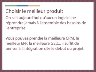 Choisir le meilleur produit
On sait aujourd'hui qu'aucun logiciel ne
réprondra jamais à l'ensemble des besoins de
l'entreprise.

Vous pouvez prendre la meilleure CRM, le
meilleur ERP, la meilleure GED... il suffit de
penser à l'intégration dès le début du projet.
 