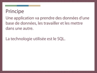 Principe
Une application va prendre des données d'une
base de données, les travailler et les mettre
dans une autre.

La technologie utilisée est le SQL.
 