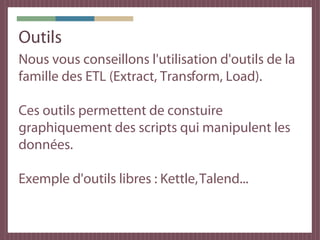 Outils
Nous vous conseillons l'utilisation d'outils de la
famille des ETL (Extract, Transform, Load).

Ces outils permettent de constuire
graphiquement des scripts qui manipulent les
données.

Exemple d'outils libres : Kettle, Talend...
 