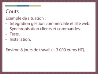 Couts
Exemple de situation :
• Intégration gestion commerciale et site web.
• Synchronisation clients et commandes.
• Tests.
• Installation.

Environ 6 jours de travail (~ 3 000 euros HT).
 