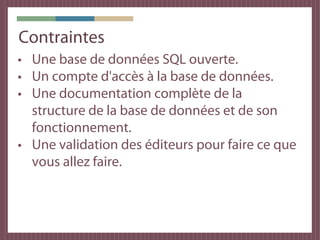 Contraintes
• Une base de données SQL ouverte.
• Un compte d'accès à la base de données.
• Une documentation complète de la
  structure de la base de données et de son
  fonctionnement.
• Une validation des éditeurs pour faire ce que
  vous allez faire.
 