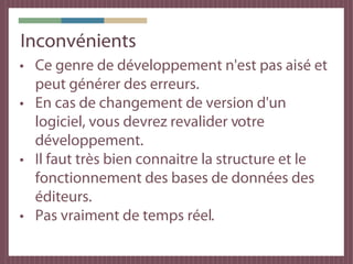 Inconvénients
• Ce genre de développement n'est pas aisé et
  peut générer des erreurs.
• En cas de changement de version d'un
  logiciel, vous devrez revalider votre
  développement.
• Il faut très bien connaitre la structure et le
  fonctionnement des bases de données des
  éditeurs.
• Pas vraiment de temps réel.
 