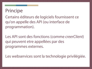 Principe
Certains éditeurs de logiciels fournissent ce
qu'on appelle des API (ou interface de
programmation).

Les API sont des fonctions (comme creerClient)
qui peuvent etre appellées par des
programmes externes.

Les webservices sont la technologie privilégiée.
 