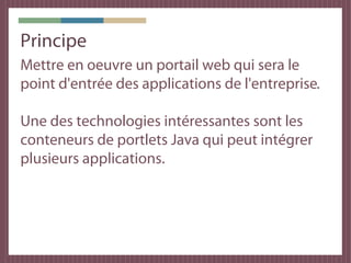 Principe
Mettre en oeuvre un portail web qui sera le
point d'entrée des applications de l'entreprise.

Une des technologies intéressantes sont les
conteneurs de portlets Java qui peut intégrer
plusieurs applications.
 