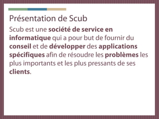 Présentation de Scub
Scub est une société de service en
informatique qui a pour but de fournir du
conseil et de développer des applications
spécifiques afin de résoudre les problèmes les
plus importants et les plus pressants de ses
clients.
 