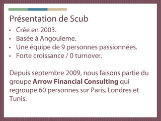 Présentation de Scub
•   Crée en 2003.
•   Basée à Angouleme.
•   Une équipe de 9 personnes passionnées.
•   Forte croissance / 0 turnover.

Depuis septembre 2009, nous faisons partie du
groupe Arrow Financial Consulting qui
regroupe 60 personnes sur Paris, Londres et
Tunis.
 