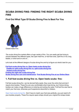 SCUBA DIVING FINS- FINDING THE RIGHT SCUBA DIVING
FINS
Find Out What Type Of Scuba Diving Fins Is Best For You




Closed heels Fins


The scuba diving fins market offers a huge variety of fins. You can easily get lost trying to
choose between the different types, like open heel fins, or fool foot ones, split fins or not, long
blades, or short and on and on…

Let’s look at the different designs of scuba diving fins and try to figure out what’s best for you:

Full foot scuba diving fins vs. Open heels scuba diving fins
 Paddle-no split scuba diving fins vs. split scuba diving fins
 Vented scuba diving fins
Finding the right size scuba diving fins
Scuba diving fins care and maintenance Find Scuba Diving Fins at our Online Store

1. Full foot scuba diving fins vs. Open heels scuba fins:
Full foot scuba diving fins can be donned fairly easily; they cover the entire foot and don’t
require dive booties. These fins are very comfortable when boat diving, but if shore diving,
booties can make a huge difference on entering and exiting the water. Full foot fins size has to
match your foot size; otherwise you’ll experience discomfort or blisters.

Open heel scuba diving fins Don’t have to match your foot size perfectly; you just need to fit
your booties properly. These fins require spare straps should your original fins straps break.




                                                                                                1/3
 