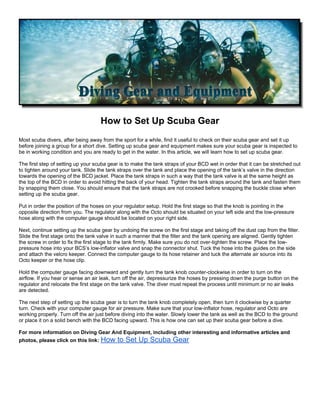 How to Set Up Scuba Gear
Most scuba divers, after being away from the sport for a while, find it useful to check on their scuba gear and set it up
before joining a group for a short dive. Setting up scuba gear and equipment makes sure your scuba gear is inspected to
be in working condition and you are ready to get in the water. In this article, we will learn how to set up scuba gear.

The first step of setting up your scuba gear is to make the tank straps of your BCD wet in order that it can be stretched out
to tighten around your tank. Slide the tank straps over the tank and place the opening of the tank’s valve in the direction
towards the opening of the BCD jacket. Place the tank straps in such a way that the tank valve is at the same height as
the top of the BCD in order to avoid hitting the back of your head. Tighten the tank straps around the tank and fasten them
by snapping them close. You should ensure that the tank straps are not crooked before snapping the buckle close when
setting up the scuba gear.

Put in order the position of the hoses on your regulator setup. Hold the first stage so that the knob is pointing in the
opposite direction from you. The regulator along with the Octo should be situated on your left side and the low-pressure
hose along with the computer gauge should be located on your right side.

Next, continue setting up the scuba gear by undoing the screw on the first stage and taking off the dust cap from the filter.
Slide the first stage onto the tank valve in such a manner that the filter and the tank opening are aligned. Gently tighten
the screw in order to fix the first stage to the tank firmly. Make sure you do not over-tighten the screw. Place the low-
pressure hose into your BCS’s low-inflator valve and snap the connector shut. Tuck the hose into the guides on the side
and attach the velcro keeper. Connect the computer gauge to its hose retainer and tuck the alternate air source into its
Octo keeper or the hose clip.

Hold the computer gauge facing downward and gently turn the tank knob counter-clockwise in order to turn on the
airflow. If you hear or sense an air leak, turn off the air, depressurize the hoses by pressing down the purge button on the
regulator and relocate the first stage on the tank valve. The diver must repeat the process until minimum or no air leaks
are detected.

The next step of setting up the scuba gear is to turn the tank knob completely open, then turn it clockwise by a quarter
turn. Check with your computer gauge for air pressure. Make sure that your low-inflator hose, regulator and Octo are
working properly. Turn off the air just before diving into the water. Slowly lower the tank as well as the BCD to the ground
or place it on a solid bench with the BCD facing upward. This is how one can set up their scuba gear before a dive.

For more information on Diving Gear And Equipment, including other interesting and informative articles and
photos, please click on this link: How     to Set Up Scuba Gear
 