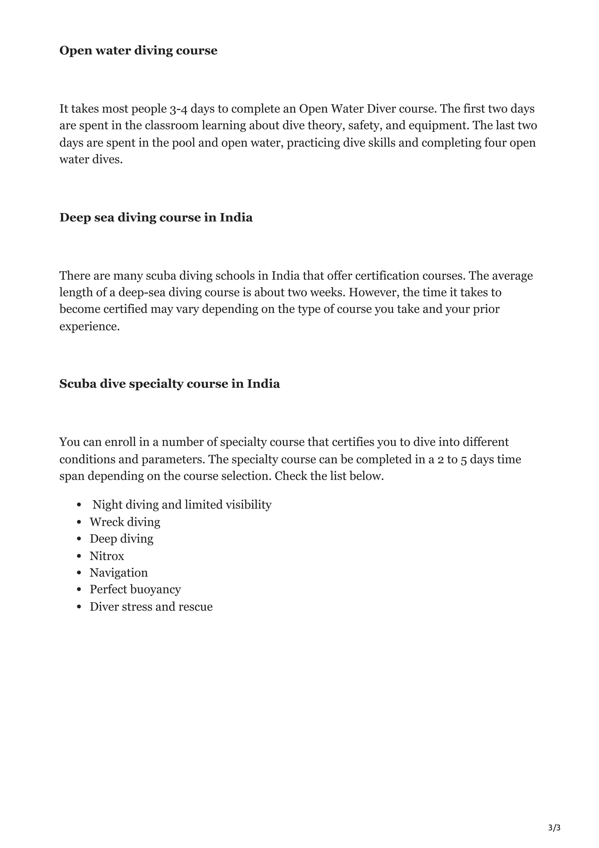 3/3
Open water diving course
It takes most people 3-4 days to complete an Open Water Diver course. The first two days
are spent in the classroom learning about dive theory, safety, and equipment. The last two
days are spent in the pool and open water, practicing dive skills and completing four open
water dives.
Deep sea diving course in India
There are many scuba diving schools in India that offer certification courses. The average
length of a deep-sea diving course is about two weeks. However, the time it takes to
become certified may vary depending on the type of course you take and your prior
experience.
Scuba dive specialty course in India
You can enroll in a number of specialty course that certifies you to dive into different
conditions and parameters. The specialty course can be completed in a 2 to 5 days time
span depending on the course selection. Check the list below.
Night diving and limited visibility
Wreck diving
Deep diving
Nitrox
Navigation
Perfect buoyancy
Diver stress and rescue
 