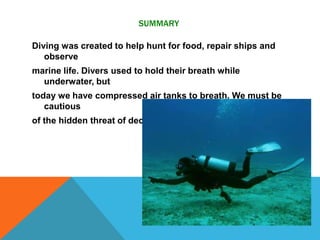 SUMMARY
Diving was created to help hunt for food, repair ships and
observe
marine life. Divers used to hold their breath while
underwater, but
today we have compressed air tanks to breath. We must be
cautious
of the hidden threat of decompression sickness.
 