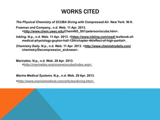 WORKS CITED
The Physical Chemistry of SCUBA Diving with Compressed Air. New York: W.H.
Freeman and Company., n.d. Web. 11 Apr. 2013.
<http://www.chem.uwec.edu/Chem405_S01/peterson/scuba.htm>.
Inkling. N.p., n.d. Web. 11 Apr. 2013. <https://www.inkling.com/read/ textbook-of-
medical-physiology-guyton-hall-12th/chapter-44/effect-of-high-partial>.
Chemistry Daily. N.p., n.d. Web. 11 Apr. 2013. <http://www.chemistrydaily.com/
chemistry/Decompression_sickness>.
Marinebio. N.p., n.d. Web. 28 Apr. 2013.
<http://marinebio.org/oceans/scuba/index.asp>.
Marine Medical Systems. N.p., n.d. Web. 29 Apr. 2013.
<http://www.marinemedical.com/articles/diving.htm>.
 