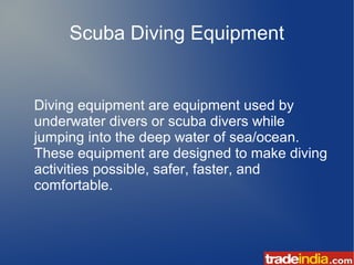 Scuba Diving Equipment
Diving equipment are equipment used by
underwater divers or scuba divers while
jumping into the deep water of sea/ocean.
These equipment are designed to make diving
activities possible, safer, faster, and
comfortable.
 