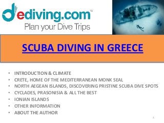 SCUBA DIVING IN GREECE

•   INTRODUCTION & CLIMATE
•   CRETE, HOME OF THE MEDITERRANEAN MONK SEAL
•   NORTH AEGEAN ISLANDS, DISCOVERING PRISTINE SCUBA DIVE SPOTS
•   CYCLADES, PRASONISIA & ALL THE BEST
•   IONIAN ISLANDS
•   OTHER INFORMATION
•   ABOUT THE AUTHOR
                                                            1
 